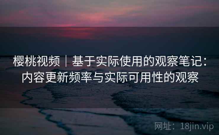 樱桃视频｜基于实际使用的观察笔记：内容更新频率与实际可用性的观察  第2张