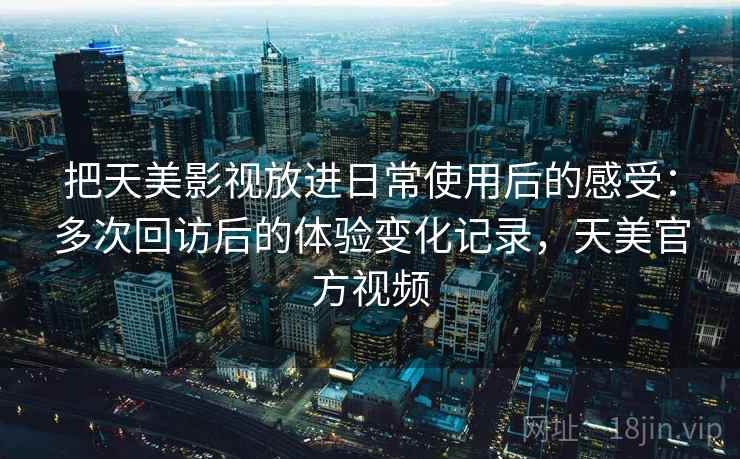 把天美影视放进日常使用后的感受：多次回访后的体验变化记录，天美官方视频  第2张