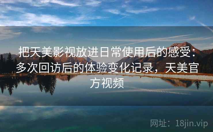 把天美影视放进日常使用后的感受：多次回访后的体验变化记录，天美官方视频  第1张