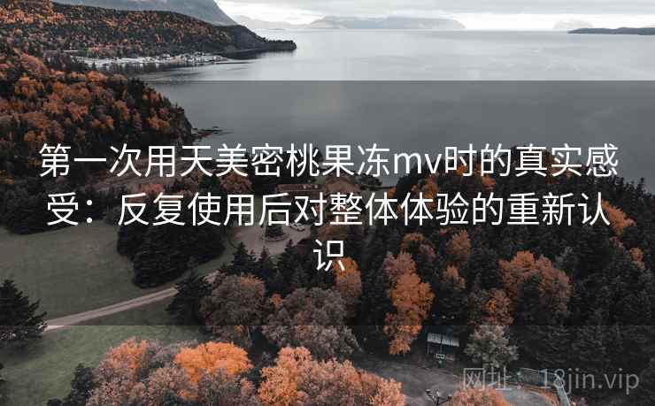 第一次用天美密桃果冻mv时的真实感受：反复使用后对整体体验的重新认识  第2张