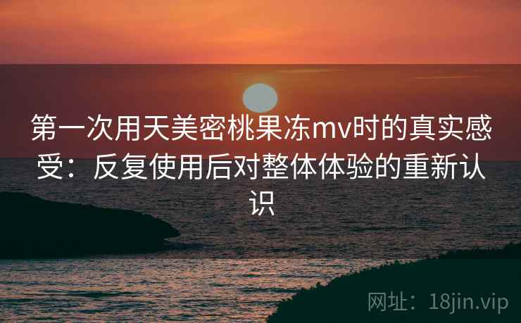 第一次用天美密桃果冻mv时的真实感受：反复使用后对整体体验的重新认识  第1张