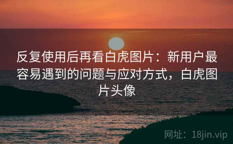 反复使用后再看白虎图片：新用户最容易遇到的问题与应对方式，白虎图片头像  第1张