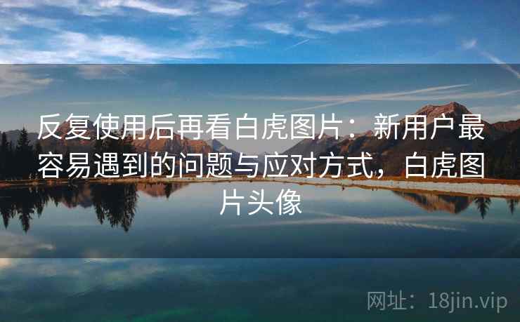 反复使用后再看白虎图片：新用户最容易遇到的问题与应对方式，白虎图片头像  第2张