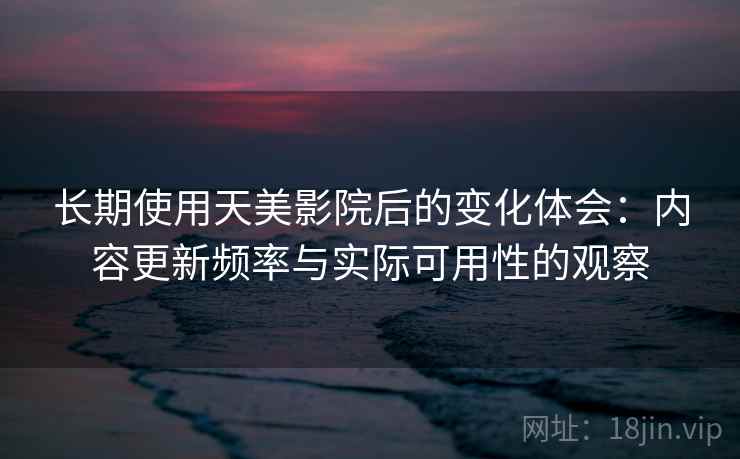 长期使用天美影院后的变化体会：内容更新频率与实际可用性的观察  第1张