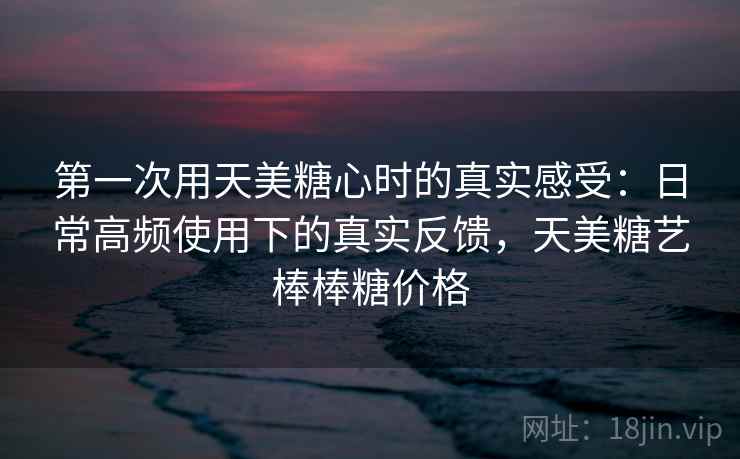 第一次用天美糖心时的真实感受：日常高频使用下的真实反馈，天美糖艺棒棒糖价格  第1张