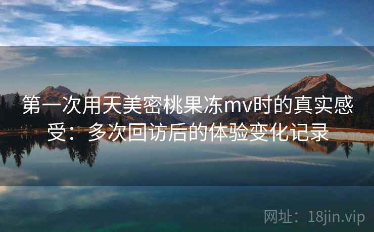 第一次用天美密桃果冻mv时的真实感受：多次回访后的体验变化记录  第1张